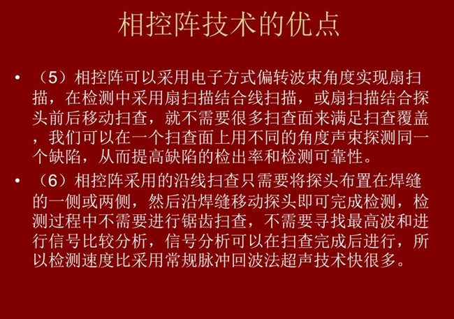 相控陣技術(shù)優(yōu)點(diǎn)：4、相控陣技術(shù)可通過(guò)電子方式將聲束聚集在感興趣區(qū)域，在不同深度上實(shí)現(xiàn)聚焦；5、相控陣檢測(cè)中采用扇掃描結(jié)合線掃描的方式，這樣就不需要很多掃查面來(lái)滿(mǎn)足掃查覆蓋。