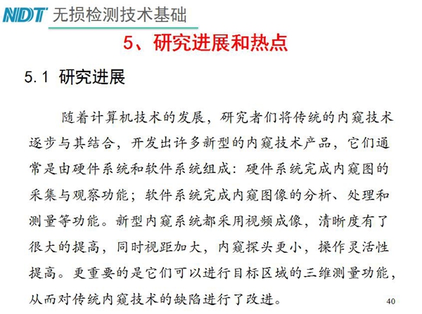 工業(yè)內(nèi)窺鏡研究進(jìn)展和熱點(diǎn)：隨著計(jì)算機(jī)技術(shù)發(fā)展，許多新型內(nèi)窺鏡技術(shù)產(chǎn)品被開發(fā)出來，新型內(nèi)窺系統(tǒng)采用視頻成像，清晰度有了較大提高，更重要的是可以進(jìn)行目標(biāo)區(qū)域三維測(cè)量