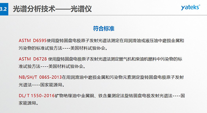 ASTM D6595使用旋轉圓盤電極原子發射光譜法測定在用潤滑油或液壓油中磨損金屬和污染物的標準試驗方法----美國材料試驗協會。 &nbsp; ASTM D6728 使用旋轉圓盤電極原子發射光譜法測定燃氣機和柴油機燃料中污染物的標準試驗方法----美國材料試驗協會。 &nbsp; NB/SH/T 0865-2013在用潤滑油中磨損金屬和污染物元素測定旋轉圓盤電極原子發射光譜法----國家能源局。 &nbsp; DL/ T 1550-2016礦物絕緣油中金屬銅、鐵含量測定法旋轉圓盤電極發射光譜法----國家能源局。